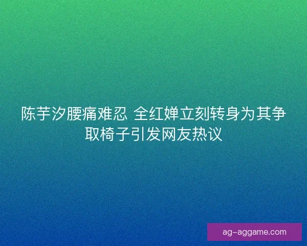 陈芋汐腰痛难忍 全红婵立刻转身为其争取椅子引发网友热议